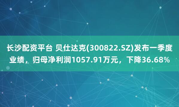 长沙配资平台 贝仕达克(300822.SZ)发布一季度业绩，归母净利润1057.91万元，下降36.68%