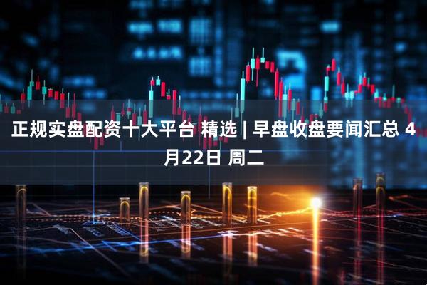 正规实盘配资十大平台 精选 | 早盘收盘要闻汇总 4月22日 周二