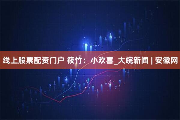 线上股票配资门户 筱竹：小欢喜_大皖新闻 | 安徽网