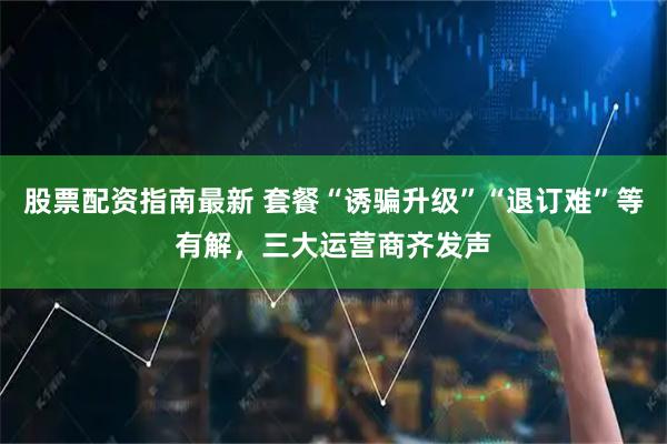 股票配资指南最新 套餐“诱骗升级”“退订难”等有解，三大运营商齐发声