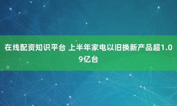 在线配资知识平台 上半年家电以旧换新产品超1.09亿台