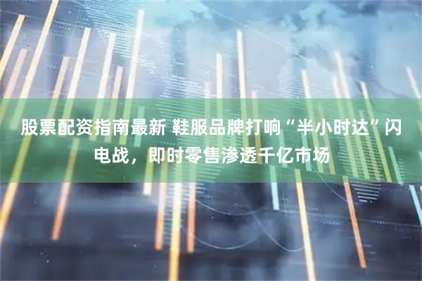 股票配资指南最新 鞋服品牌打响“半小时达”闪电战，即时零售渗透千亿市场