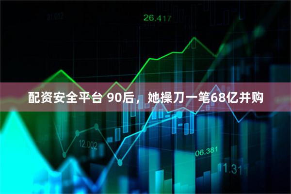 配资安全平台 90后，她操刀一笔68亿并购