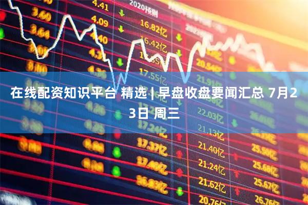 在线配资知识平台 精选 | 早盘收盘要闻汇总 7月23日 周三