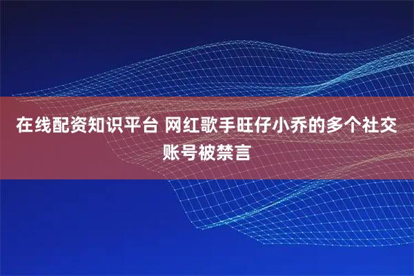 在线配资知识平台 网红歌手旺仔小乔的多个社交账号被禁言