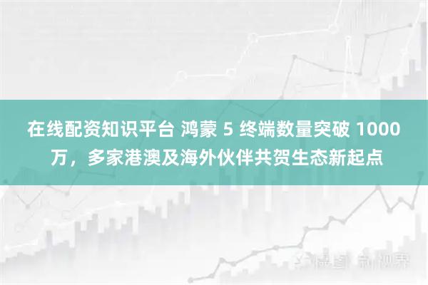 在线配资知识平台 鸿蒙 5 终端数量突破 1000 万，多家港澳及海外伙伴共贺生态新起点