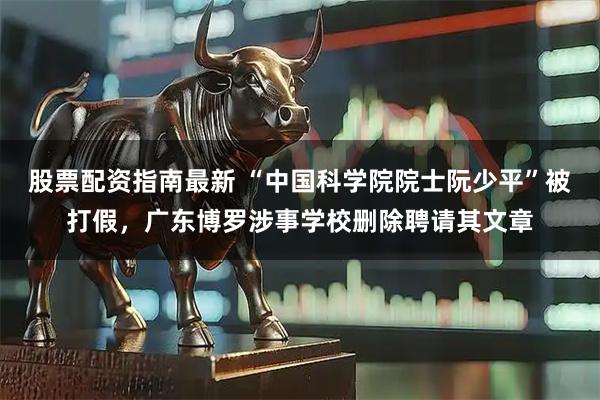 股票配资指南最新 “中国科学院院士阮少平”被打假，广东博罗涉事学校删除聘请其文章