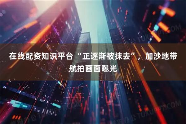 在线配资知识平台 “正逐渐被抹去”，加沙地带航拍画面曝光