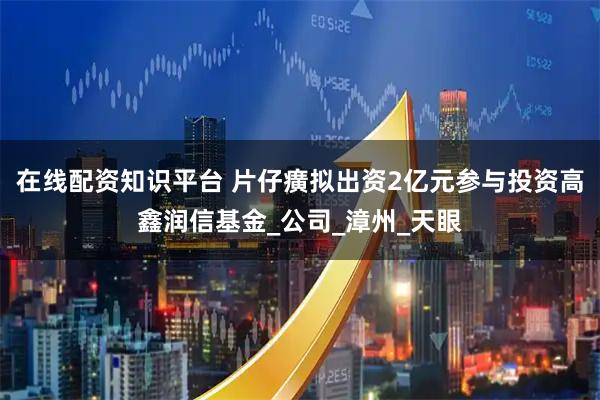 在线配资知识平台 片仔癀拟出资2亿元参与投资高鑫润信基金_公司_漳州_天眼