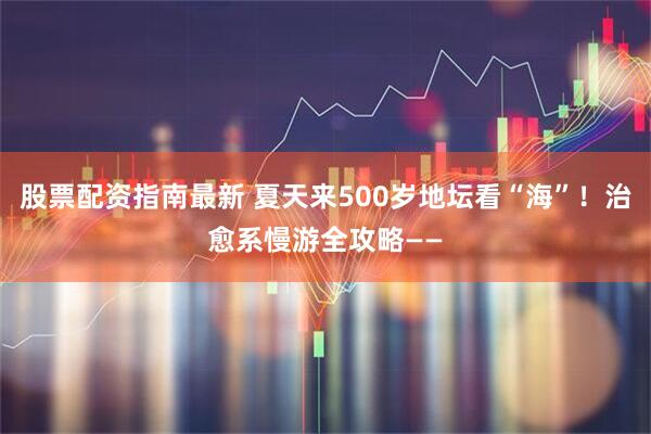 股票配资指南最新 夏天来500岁地坛看“海”！治愈系慢游全攻略——