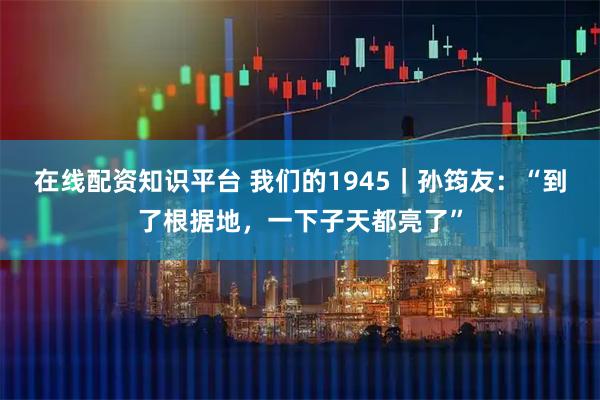 在线配资知识平台 我们的1945｜孙筠友：“到了根据地，一下子天都亮了”
