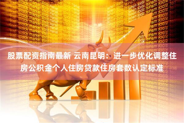 股票配资指南最新 云南昆明：进一步优化调整住房公积金个人住房贷款住房套数认定标准