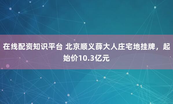 在线配资知识平台 北京顺义薛大人庄宅地挂牌，起始价10.3亿元