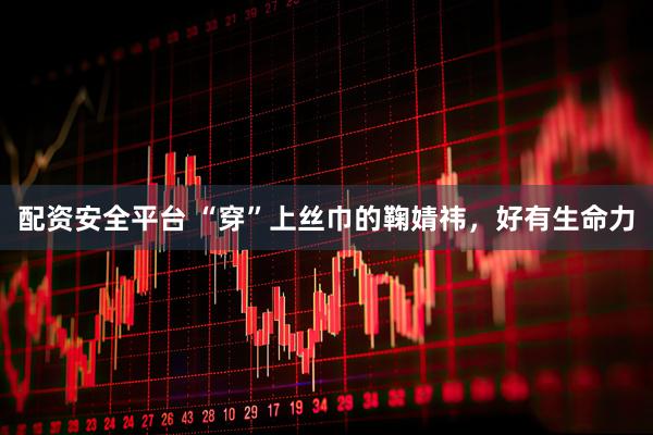 配资安全平台 “穿”上丝巾的鞠婧祎，好有生命力