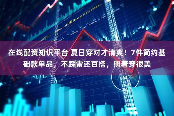 在线配资知识平台 夏日穿对才清爽！7件简约基础款单品，不踩雷还百搭，照着穿很美