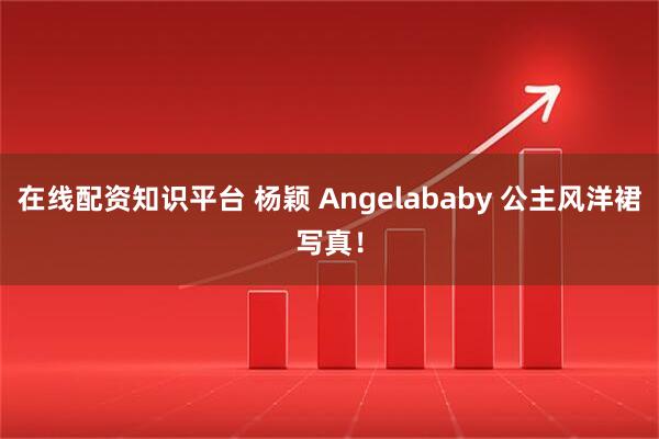在线配资知识平台 杨颖 Angelababy 公主风洋裙写真！