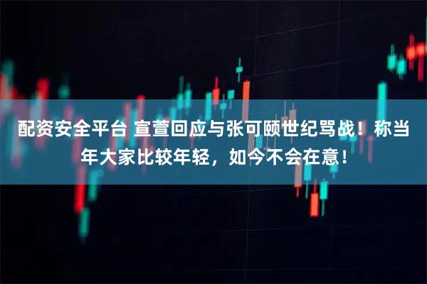 配资安全平台 宣萱回应与张可颐世纪骂战！称当年大家比较年轻，如今不会在意！