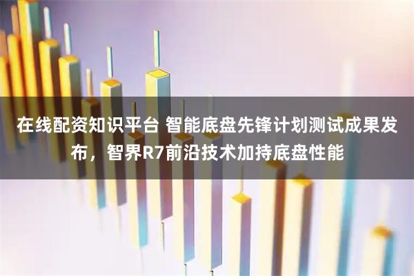 在线配资知识平台 智能底盘先锋计划测试成果发布，智界R7前沿技术加持底盘性能