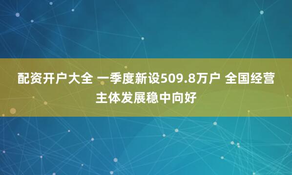 配资开户大全 一季度新设509.8万户 全国经营主体发展稳中向好